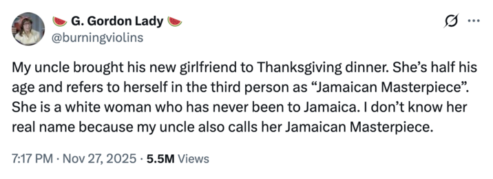 On November 27th, 2025, X user @burningviolins tweeted, "My uncle brought his new girlfriend to Thanksgiving dinner. She’s half his age and refers to herself in the third person as “Jamaican Masterpiece”. She is a white woman who has never been to Jamaica. I don’t know her real name because my uncle also calls her Jamaican Masterpiece." The post gathered over 70,000 likes in three days.