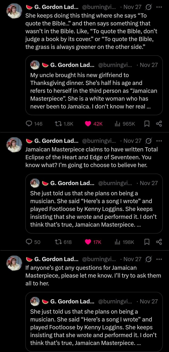 G. Gordon Lad... @burningvi... Nov 27 She keeps doing this thing where she says "To quote the Bible..." and then says something that wasn't in the Bible. Like, "To quote the Bible, don't judge a book by its cover." or "To quote the Bible, the grass is always greener on the other side." G. Gordon Lad... @burningvi... Nov 27 My uncle brought his new girlfriend to Thanksgiving dinner. She's half his age and refers to herself in the third person as "Jamaican Masterpiece". She is a white woman who has never been to Jamaica. I don't know her real ... 146 1.8K 42K ılı 965K 8° G. Gordon Lad... @burningvi... · Nov 27 • Jamaican Masterpiece claims to have written Total Eclipse of the Heart and Edge of Seventeen. You know what? I'm going to choose to believe her. G. Gordon Lad... @burningvi... · Nov 27 She just told us that she plans on being a musician. She said "Here's a song I wrote❞ and played Footloose by Kenny Loggins. She keeps insisting that she wrote and performed it. I don't think that's true, Jamaican Masterpiece.... 50 1618 17K 198K G. Gordon Lad... @burningvi... Nov 27 If anyone's got any questions for Jamaican Masterpiece, please let me know. I'll try to ask them all to her. G. Gordon Lad... @burningvi.... Nov 27 She just told us that she plans on being a musician. She said "Here's a song I wrote" and played Footloose by Kenny Loggins. She keeps insisting that she wrote and performed it. I don't think that's true, Jamaican Masterpiece....