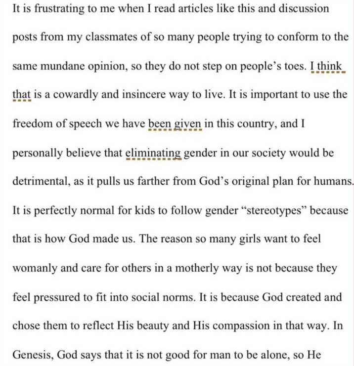 It is frustrating to me when I read articles like this and discussion posts from my classmates of so many people trying to conform to the same mundane opinion, so they do not step on people's toes. I think that is a cowardly and insincere way to live. It is important to use the freedom of speech we have been given in this country, and I personally believe that eliminating gender in our society would be detrimental, as it pulls us farther from God's original plan for humans. It is perfectly normal for kids to follow gender "stereotypes" because that is how God made us. The reason so many girls want to feel womanly and care for others in a motherly way is not because they feel pressured to fit into social norms. It is because God created and chose them to reflect His beauty and His compassion in that way. In Genesis, God says that it is not good for man to be alone, so He
