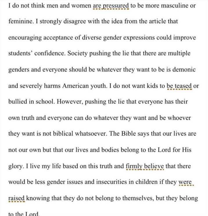 I do not think men and women are pressured to be more masculine or feminine. I strongly disagree with the idea from the article that encouraging acceptance of diverse gender expressions could improve students' confidence. Society pushing the lie that there are multiple genders and everyone should be whatever they want to be is demonic and severely harms American youth. I do not want kids to be teased or bullied in school. However, pushing the lie that everyone has their own truth and everyone can do whatever they want and be whoever they want is not biblical whatsoever. The Bible says that our lives are not our own but that our lives and bodies belong to the Lord for His glory. I live my life based on this truth and firmly believe that there would be less gender issues and insecurities in children if they were raised knowing that they do not belong to themselves, but they belong to the Lord