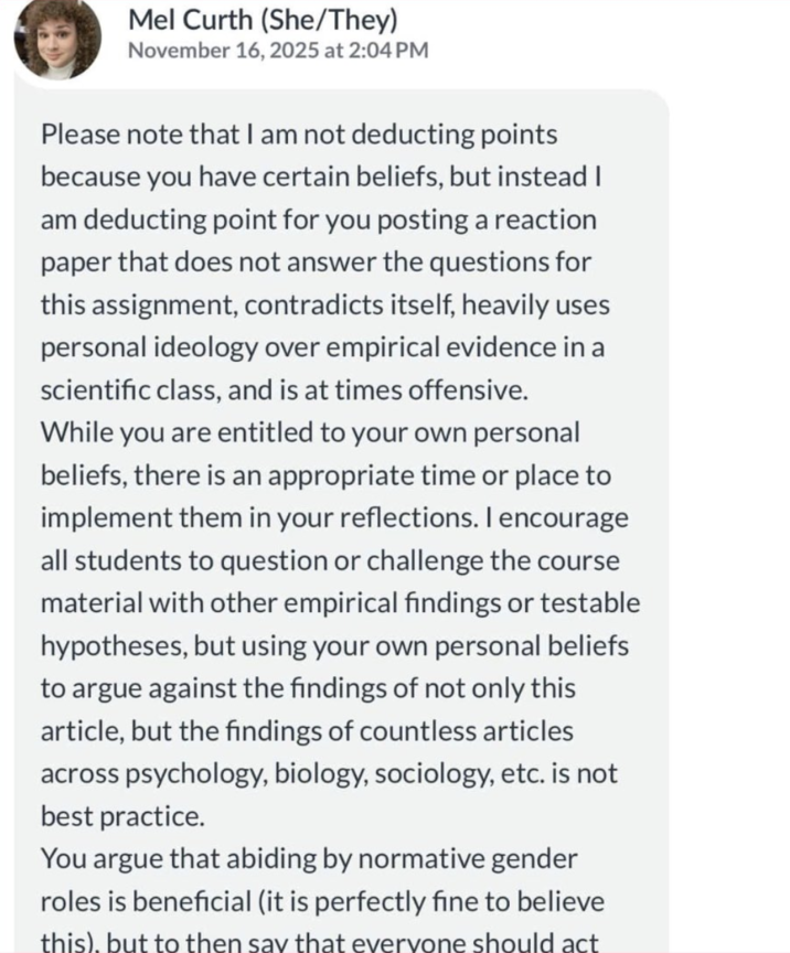 Mel Curth (She/They) November 16, 2025 at 2:04 PM Please note that I am not deducting points because you have certain beliefs, but instead I am deducting point for you posting a reaction paper that does not answer the questions for this assignment, contradicts itself, heavily uses personal ideology over empirical evidence in a scientific class, and is at times offensive. While you are entitled to your own personal beliefs, there is an appropriate time or place to implement them in your reflections. I encourage all students to question or challenge the course material with other empirical findings or testable hypotheses, but using your own personal beliefs to argue against the findings of not only this article, but the findings of countless articles across psychology, biology, sociology, etc. is not best practice. You argue that abiding by normative gender roles is beneficial (it is perfectly fine to believe this), but to then say that everyone should act