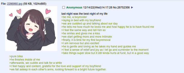 File: 2286860.jpg (59 KB, 1024x885) Anonymous 12/14/22(Wed)14:17:28 No.28752356 ► last night was the best night of my life >be me, a boymoder >laying in bed with my boyfriend >we are cuddled up and talking about our day >he tells me how much he loves me and how happy he is to have found me >I feel the same way and tell him so >he smiles and gives me a kiss >we start getting more and more intimate >finally, it is time for my first boyremoval >I am nervous but also excited >he is gentle and loving as he takes my hand and guides me >I feel a sense of relief and joy as I let go and surrender to the moment >take things super slow but it still kinda hurts at furst, but in a good way >pure bliss >he finishes inside of me >afterwards, we cuddle and talk for a while >I feel happy and content, grateful for the love and support of my boyfriend >we fall asleep in each other's arms, looking forward to a bright future together.