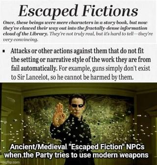 Escaped Fictions Once, these beings were mere characters in a story book, but now they've claured their way out into the fractally-dense information cloud of the Library. They're not truly real, but it's hard to tell-they're very convincing. ■ Attacks or other actions against them that do not fit the setting or narrative style of the work they are from fail automatically. For example, guns simply don't exist to Sir Lancelot, so he cannot be harmed by them. Ancient/Medieval "Escaped Fiction" NPCs when the Party tries to use modern weapons mgflip.com