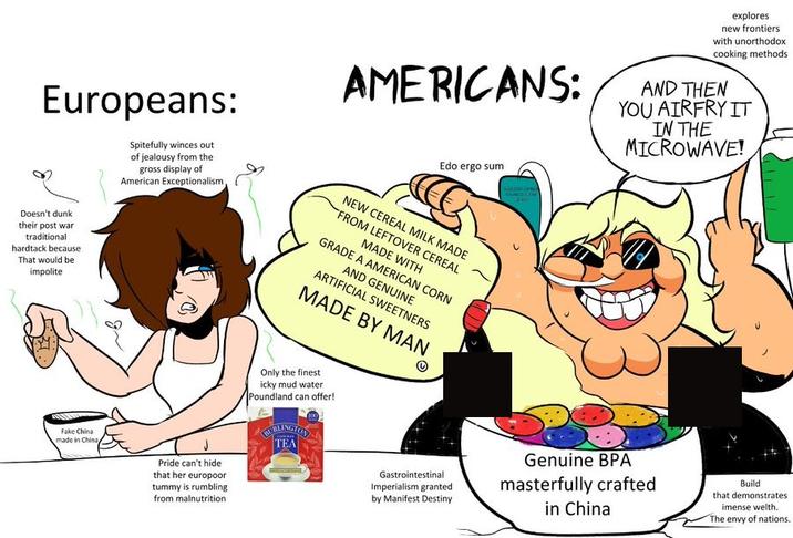 AMERICANS: explores new frontiers with unorthodox cooking methods AND THEN YOU AIRFRY IT IN THE MICROWAVE! Europeans: Doesn't dunk their post war traditional hardtack because That would be impolite Spitefully winces out of jealousy from the gross display of American Exceptionalism Edo ergo sum NEW CEREAL MILK MADE FROM LEFTOVER CEREAL MADE WITH GRADE A AMERICAN CORN AND GENUINE ARTIFICIAL SWEETNERS MADE BY MAN Fake China made in China Pride can't hide that her europoor tummy is rumbling from malnutrition Only the finest icky mud water Poundland can offer! BURLINGTON TEA Gastrointestinal Imperialism granted by Manifest Destiny Genuine BPA masterfully crafted in China Build that demonstrates imense welth. The envy of nations.