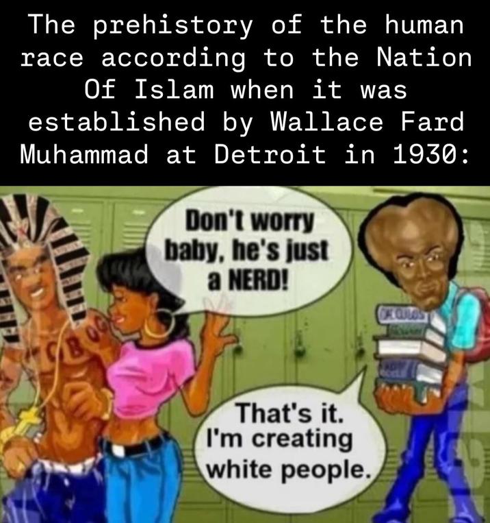 The prehistory of the human race according to the Nation Of Islam when it was established by Wallace Fard Muhammad at Detroit in 1930: Don't worry baby, he's just a NERD! That's it. I'm creating white people. DAE CULOS