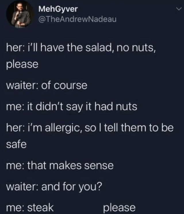 MehGyver @TheAndrewNadeau her: i'll have the salad, no nuts, please waiter: of course me: it didn't say it had nuts her: i'm allergic, so I tell them to be safe me: that makes sense waiter: and for you? me: steak please