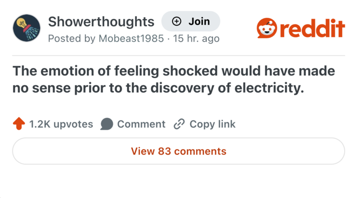 Showerthoughts + Join Posted by Mobeast1985 15 hr. ago reddit The emotion of feeling shocked would have made no sense prior to the discovery of electricity. 1.2K upvotes Comment Copy link View 83 comments