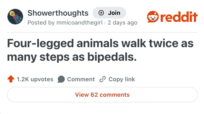 Showerthoughts + Join Posted by mmicoandthegirl. 2 days ago reddit Four-legged animals walk twice as many steps as bipedals. 1.2K upvotes Comment Copy link View 62 comments