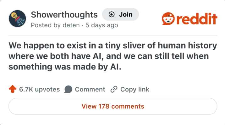 Showerthoughts → Join reddit Posted by deten · 5 days ago We happen to exist in a tiny sliver of human history where we both have AI, and we can still tell when something was made by Al. 6.7K upvotes Comment Copy link View 178 comments