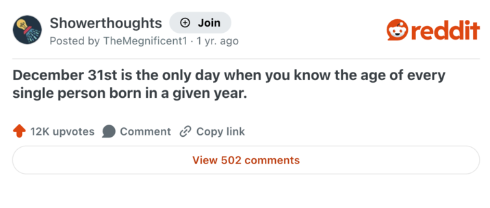 Showerthoughts + Join reddit Posted by TheMegnificent1 1 yr. ago December 31st is the only day when you know the age of every single person born in a given year. 12K upvotes Comment Copy link View 502 comments