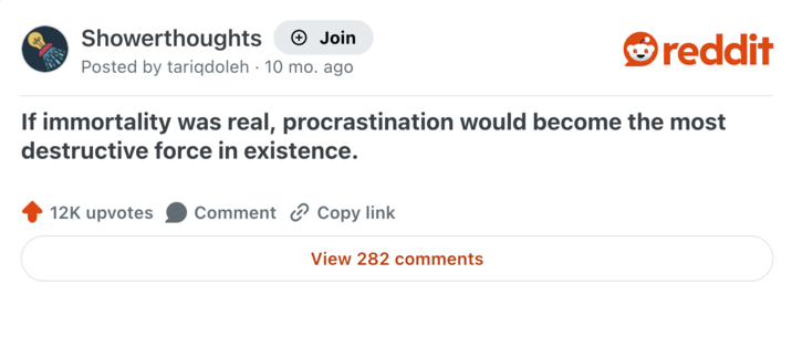 Showerthoughts + Join Posted by tariqdoleh 10 mo. ago reddit If immortality was real, procrastination would become the most destructive force in existence. 12K upvotes Comment Copy link View 282 comments