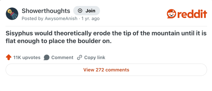 Showerthoughts + Join reddit Posted by AwysomeAnish 1 yr. ago Sisyphus would theoretically erode the tip of the mountain until it is flat enough to place the boulder on. 11K upvotes Comment Copy link View 272 comments