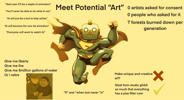 "Next year it'll be a staple of animation" "You'll never be able to do what ai can" "Ai will just be a tool to help artists" "Ai will become the new 3d animation" "Everyone will want to watch Ai" Meet Potential "Art" 0 artists asked for consent 0 people who asked for it 7 forests burned down per generation Give me liberty Give me fire Give me 5million gallons of water Or I retire "If" and "when but never "is" Make unique and creative art? Steal from studio ghibli so much that everything has a piss filter now