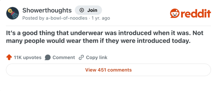 Showerthoughts Join reddit Posted by a-bowl-of-noodles • 1 yr. ago It's a good thing that underwear was introduced when it was. Not many people would wear them if they were introduced today. 11K upvotes Comment Copy link View 451 comments