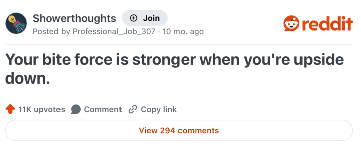 Showerthoughts + Join reddit Posted by Professional_Job_307 10 mo. ago Your bite force is stronger when you're upside down. 11K upvotes Comment Copy link View 294 comments