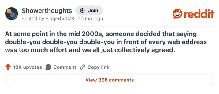 Showerthoughts + Join reddit Posted by Fingerbob73 10 mo. ago At some point in the mid 2000s, someone decided that saying double-you double-you double-you in front of every web address was too much effort and we all just collectively agreed. 10K upvotes Comment Copy link View 358 comments