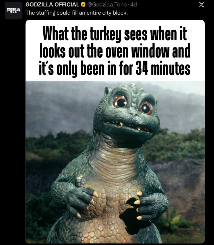 GODZILLA ゴジラ GODZILLA.OFFICIAL @Godzilla_Toho .4d The stuffing could fill an entire city block. What the turkey sees when it looks out the oven window and it's only been in for 34 minutes X