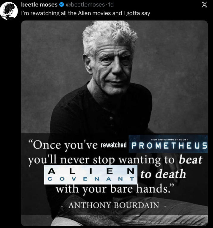 beetle moses @beetlemoses. 1d I'm rewatching all the Alien movies and I gotta say X FROM DIRECTOR RIDLEY SCOTT "Once you've rewatched PROMETHEUS you'll never stop wanting to beat ALIEN to death COVENANT with your bare hands.” ANTHONY BOURDAIN