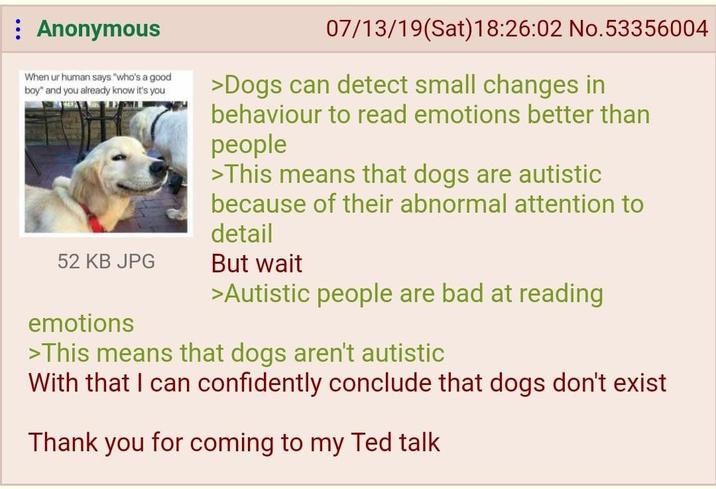 : Anonymous When ur human says "who's a good boy" and you already know it's you 52 KB JPG emotions 07/13/19(Sat) 18:26:02 No.53356004 >Dogs can detect small changes in behaviour to read emotions better than people >This means that dogs are autistic because of their abnormal attention to detail But wait >Autistic people are bad at reading >This means that dogs aren't autistic With that I can confidently conclude that dogs don't exist Thank you for coming to my Ted talk