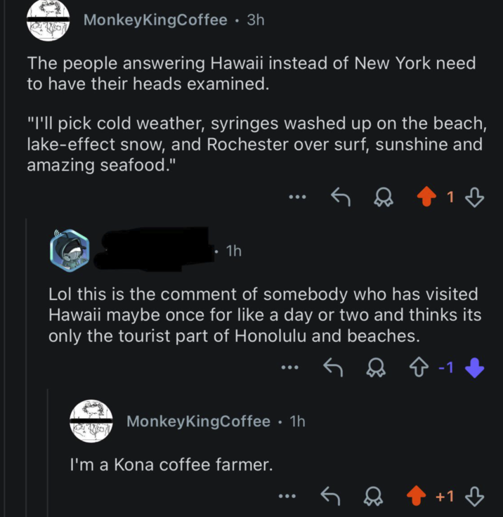 MonkeyKingCoffee • 3h The people answering Hawaii instead of New York need to have their heads examined. "I'll pick cold weather, syringes washed up on the beach, lake-effect snow, and Rochester over surf, sunshine and amazing seafood." 1h 1♡ Lol this is the comment of somebody who has visited Hawaii maybe once for like a day or two and thinks its only the tourist part of Honolulu and beaches. MonkeyKingCoffee • 1h I'm a Kona coffee farmer. & Ŷ -1 +1