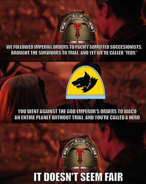 WE FOLLOWED IMPERIAL ORDERS TO PACIFY ADMITTED SUCCESIONISTS. BROUGHT THE SURVIVORS TO TRIAL, AND YET WE'RE CALLED "FEDS" YOU WENT AGAINST THE GOD EMPEROR'S ORDERS TO WACO AN ENTIRE PLANET WITHOUT TRIAL, AND YOU'RE CALLED A HERO IT DOESN'T SEEM FAIR