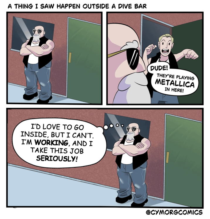 A THING I SAW HAPPEN OUTSIDE A DIVE BAR I'D LOVE TO GO INSIDE, BUT I CAN'T. I'M WORKING, AND I TAKE THIS JOB SERIOUSLY! DUDE! THEY'RE PLAYING METALLICA IN HERE! @CYMORGCOMICS