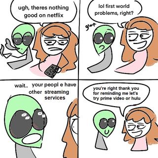 ugh, theres nothing good on netflix glarp lol first world problems, right? wait.. your people have other streaming services you're right thank you for reminding me let's try prime video or hulu