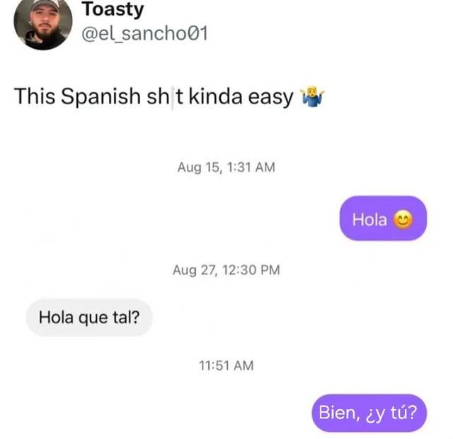 Toasty @el_sancho01 This Spanish s--- kinda easy Aug 15, 1:31 AM Hola que tal? Aug 27, 12:30 PM 11:51 AM Hola Bien, ¿y tú?