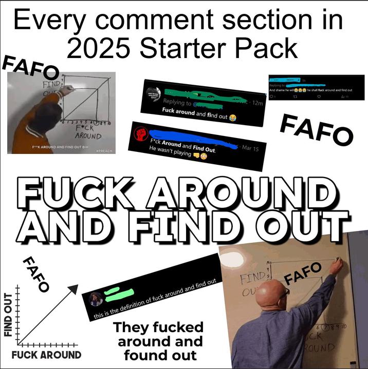Every comment section in 2025 Starter Pack FAFO FIND 1h Replying to And shame he will he shall f--- around and find out Q1 27 ♡ ild 11 DON'T BE AA HATE YO Replying to @ FIND OUT ++++++IIII F*CK AROUND FK AROUND AND FIND OUT BIH #PREACH F--- around and find out F*ck Around and Find Out. He wasn't playing Mar 15 - 12m FAFO F--- AROUND AND FIND OUT FAFO F--- AROUND "ROTONTA this is the definition of f--- around and find out They f----- around and found out FIND ου FAFO 678910 CK ROUND