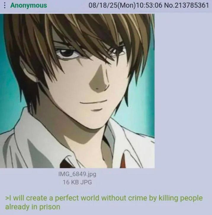 : Anonymous 08/18/25(Mon) 10:53:06 No.213785361 IMG_6849.jpg 16 KB JPG >I will create a perfect world without crime by killing people already in prison