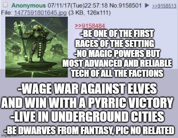 07/11/17(Tue)22:57:18 No.9158501 >>9158513 Anonymous File: 1477591801645.jpg (3 KB, 126x111) >>9158484 -BE ONE OF THE FIRST RACES OF THE SETTING -NO MAGIC POWERS BUT MOST ADVANCED AND RELIABLE TECH OF ALL THE FACTIONS -WAGE WAR AGAINST ELVES AND WIN WITH A PYRRIC VICTORY -LIVE IN UNDERGROUND CITIES -BE DWARVES FROM FANTASY, PIC NO RELATED imgmp.com