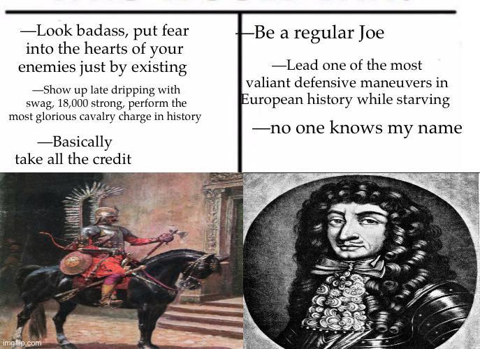 -Look badass, put fear into the hearts of your enemies just by existing -Show up late dripping with swag, 18,000 strong, perform the most glorious cavalry charge in history -Basically take all the credit -Be a regular Joe -Lead one of the most valiant defensive maneuvers in European history while starving -no one knows my name imgflip.com