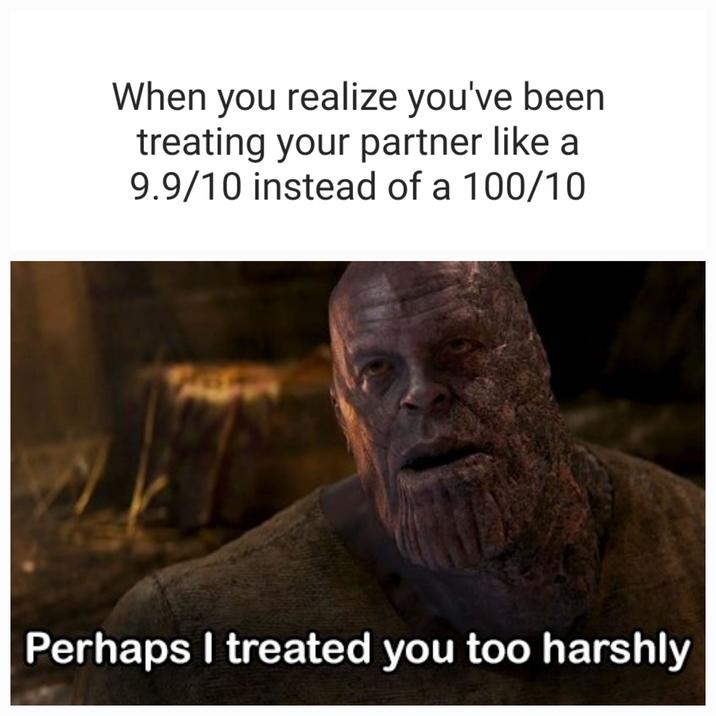 When you realize you've been treating your partner like a 9.9/10 instead of a 100/10 Perhaps I treated you too harshly