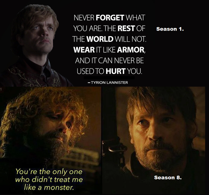 1 NEVER FORGET WHAT YOU ARE. THE REST OF THE WORLD WILL NOT. WEAR IT LIKE ARMOR, AND IT CAN NEVER BE USED TO HURT YOU. - TYRION LANNISTER Season 1. You're the only one who didn't treat me like a monster. Season 8.