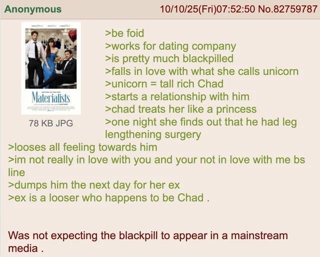 Anonymous Materialists 78 KB JPG >be foid 10/10/25(Fri)07:52:50 No.82759787 >works for dating company >is pretty much blackpilled >falls in love with what she calls unicorn >unicorn = tall rich Chad >starts a relationship with him >chad treats her like a princess >one night she finds out that he had leg lengthening surgery >looses all feeling towards him >im not really in love with you and your not in love with me bs line >dumps him the next day for her ex >ex is a looser who happens to be Chad. Was not expecting the blackpill to appear in a mainstream media.