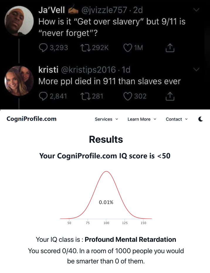 Ja'Vell @jvizzle757.2d How is it "Get over slavery" but 9/11 is "never forget"? 3,293 1292K 1M kristi @kristips2016-1d More ppl died in 911 than slaves ever 2,841 CogniProfile.com 281 302 Services ✓ Learn More ✓ Contact ✓ C Results Your CogniProfile.com IQ score is <50 0.01% 50 75 100 125 150 Your IQ class is: Profound Mental Retardation You scored 0/40. In a room of 1000 people you would be smarter than O of them.