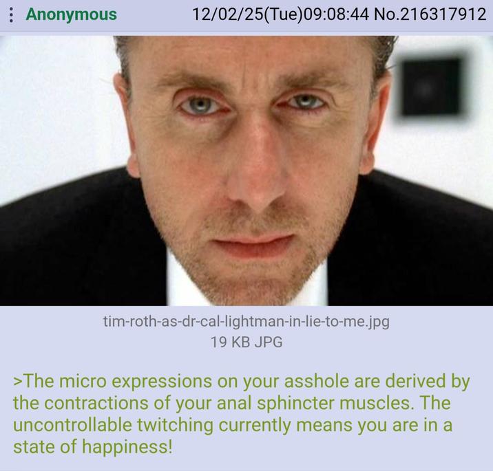 : Anonymous 12/02/25(Tue)09:08:44 No.216317912 tim-roth-as-dr-cal-lightman-in-lie-to-me.jpg 19 KB JPG >The micro expressions on your a------ are derived by the contractions of your a--- sphincter muscles. The uncontrollable twitching currently means you are in a state of happiness!