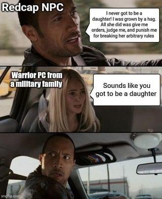 Redcap NPC I never got to be a daughter! I was grown by a hag. All she did was give me orders, judge me, and punish me for breaking her arbitrary rules Warrior PC from a military family Sounds like you got to be a daughter Imgflip.com