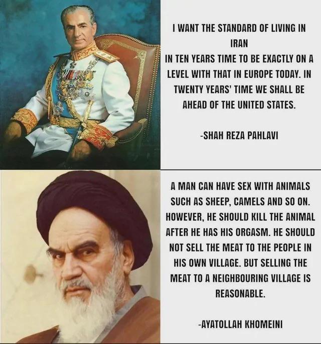 I WANT THE STANDARD OF LIVING IN IRAN IN TEN YEARS TIME TO BE EXACTLY ON A LEVEL WITH THAT IN EUROPE TODAY. IN TWENTY YEARS' TIME WE SHALL BE AHEAD OF THE UNITED STATES. -SHAH REZA PAHLAVI A MAN CAN HAVE SEX WITH ANIMALS SUCH AS SHEEP, CAMELS AND SO ON. HOWEVER, HE SHOULD KILL THE ANIMAL AFTER HE HAS HIS ORGASM. HE SHOULD NOT SELL THE MEAT TO THE PEOPLE IN HIS OWN VILLAGE. BUT SELLING THE MEAT TO A NEIGHBOURING VILLAGE IS REASONABLE. -AYATOLLAH KHOMEINI