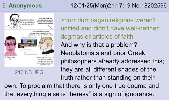 Anonymous B-But the Bible says Buddhism is falsel You're going to burn in hell for eternity!! Can you show me the objective evidence that there is something eternal in this world? Buddha states that really is impermanent science verod objectively his claims with observation "Faith" and "The Bible' are not objective evidence Until you can verify that something is permanent buddhism is true 213 KB JPG 12/01/25(Mon)21:17:19 No. 18202596 >hurr durr pagan religions weren't unified and didn't have well-defined dogmas or articles of faith And why is that a problem? Neoplatonists and prior Greek philosophers already addressed this; they are all different shades of the truth rather than standing on their own. To proclaim that there is only one true dogma and that everything else is "heresy" is a sign of ignorance.