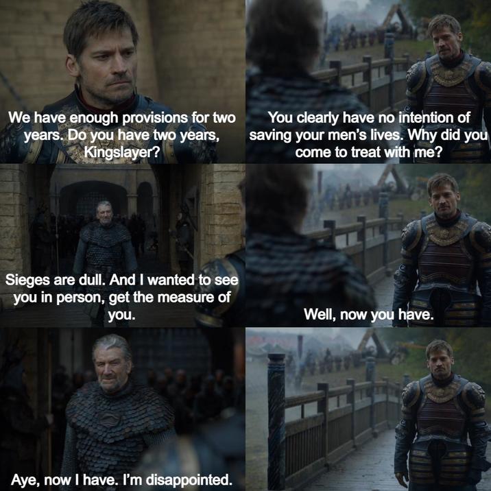 We have enough provisions for two years. Do you have two years, Kingslayer? You clearly have no intention of saving your men's lives. Why did you come to treat with me? Sieges are dull. And I wanted to see you in person, get the measure of you. Aye, now I have. I'm disappointed. Well, now you have.