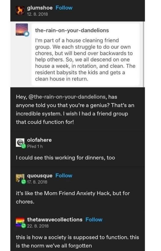 glumshoe Follow 12.8. 2018 the-rain-on-your-dandelions I'm part of a house cleaning friend group. We each struggle to do our own chores, but will bend over backwards to help others. So, we all descend on one house a week, in rotation, and clean. The resident babysits the kids and gets a clean house in return. Hey, @the-rain-on-your-dandelions, has anyone told you that you're a genius? That's an incredible system. I wish I had a friend group that could function for! olofahere Před 1 h I could see this working for dinners, too quousque Follow 17. 8. 2018 it's like the Mom Friend Anxiety Hack, but for chores. thetawavecollections Follow 22. 8. 2018 this is how a society is supposed to function. this is the norm we've all forgotten