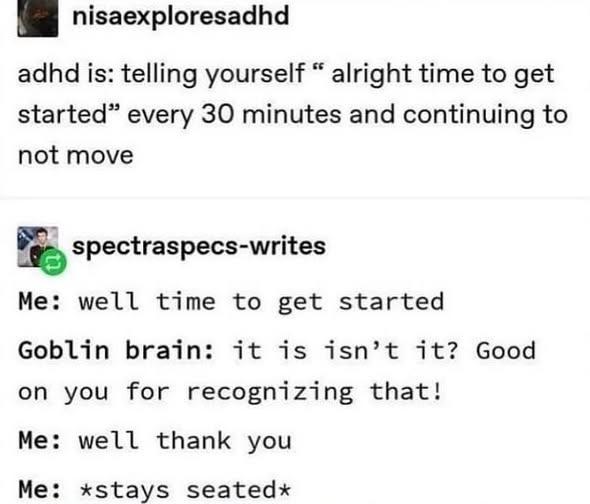 nisaexploresadhd adhd is: telling yourself " alright time to get started" every 30 minutes and continuing to not move spectraspecs-writes Me: well time to get started Goblin brain: it is isn't it? Good on you for recognizing that! Me: well thank you Me: *stays seated*