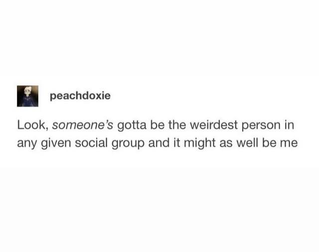 peachdoxie Look, someone's gotta be the weirdest person in any given social group and it might as well be me