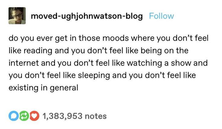 moved-ughjohnwatson-blog Follow do you ever get in those moods where you don't feel like reading and you don't feel like being on the internet and you don't feel like watching a show and you don't feel like sleeping and you don't feel like existing in general O1,383,953 notes