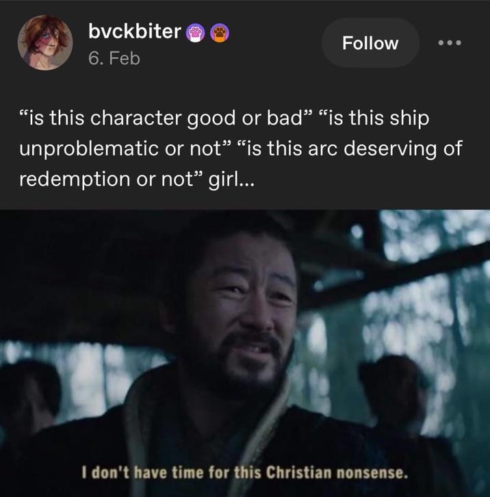bvckbiter 6. Feb Follow "is this character good or bad" "is this ship unproblematic or not" "is this arc deserving of redemption or not" girl... I don't have time for this Christian nonsense.