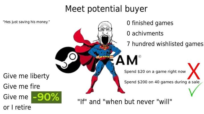 "Hes just saving his money." Give me liberty Give me fire Give me -90% or I retire Meet potential buyer 0 finished games O achivments 7 hundred wishlisted games AM® Spend $20 on a game right now Spend $200 on 40 games during a sale "If" and "when but never "will"
