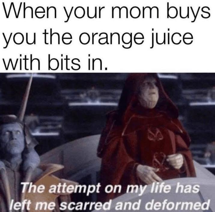 When your mom buys. you the orange juice with bits in. 41 The attempt on my life has left me scarred and deformed