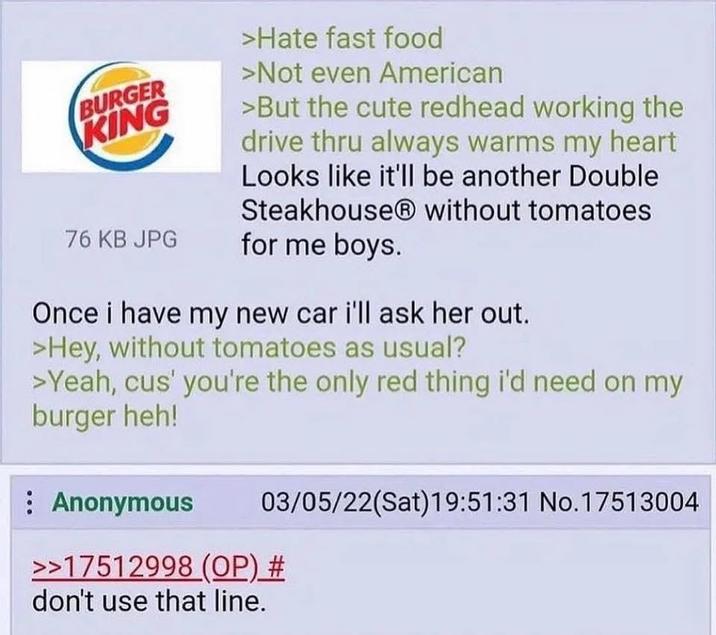 BURGER KING 76 KB JPG >Hate fast food >Not even American >But the cute redhead working the drive thru always warms my heart Looks like it'll be another Double Steakhouse without tomatoes for me boys. Once i have my new car i'll ask her out. >Hey, without tomatoes as usual? >Yeah, cus' you're the only red thing i'd need on my burger heh! : Anonymous 03/05/22(Sat) 19:51:31 No.17513004 >>17512998 (OP) # don't use that line.