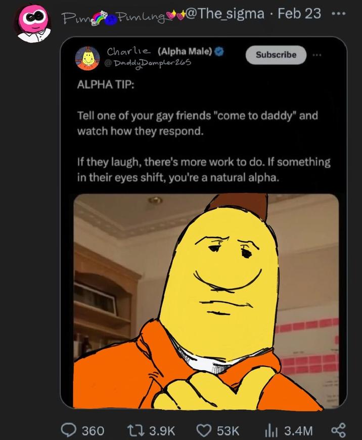 8 Pim Pamling @The_sigma - Feb 23 Charlie (Alpha Male) Subscribe @Daddy Dampler 265 ALPHA TIP: Tell one of your gay friends "come to daddy" and watch how they respond. If they laugh, there's more work to do. If something in their eyes shift, you're a natural alpha. 360 17 3.9K 53K ılı 3.4M 600